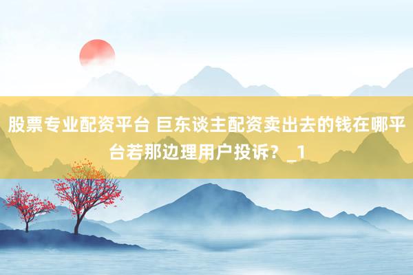 股票专业配资平台 巨东谈主配资卖出去的钱在哪平台若那边理用户投诉？_1