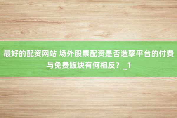 最好的配资网站 场外股票配资是否造孽平台的付费与免费版块有何相反？_1