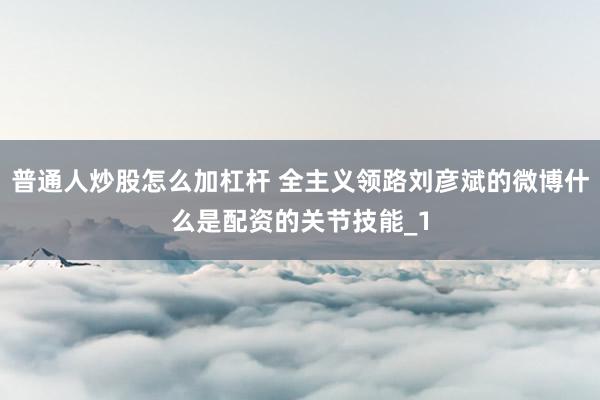 普通人炒股怎么加杠杆 全主义领路刘彦斌的微博什么是配资的关节技能_1