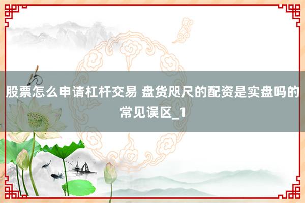 股票怎么申请杠杆交易 盘货咫尺的配资是实盘吗的常见误区_1