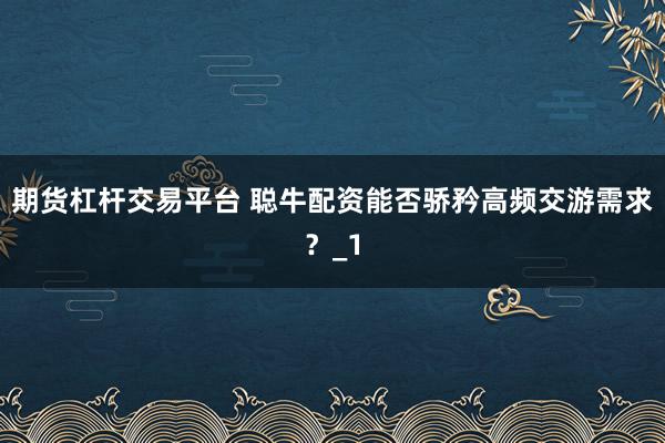 期货杠杆交易平台 聪牛配资能否骄矜高频交游需求？_1