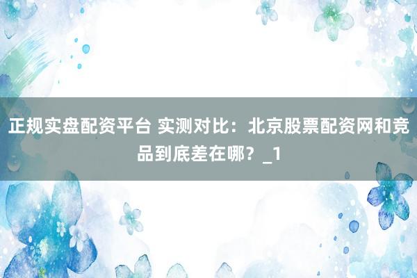 正规实盘配资平台 实测对比：北京股票配资网和竞品到底差在哪？_1