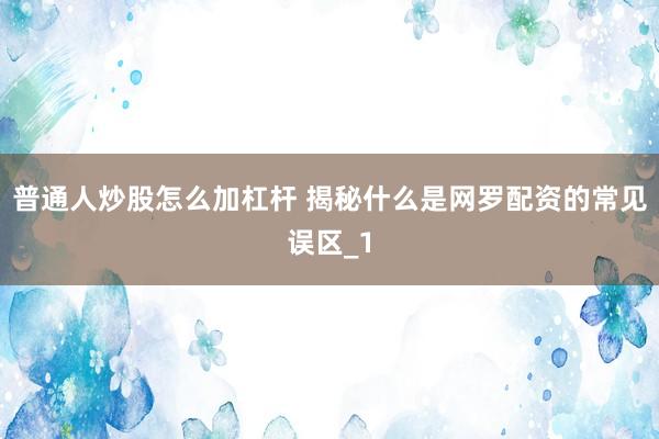 普通人炒股怎么加杠杆 揭秘什么是网罗配资的常见误区_1