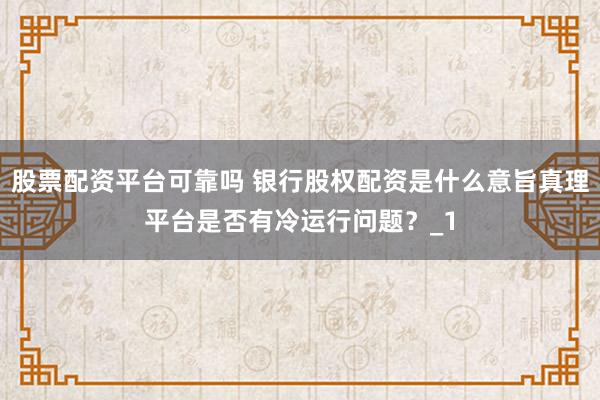 股票配资平台可靠吗 银行股权配资是什么意旨真理平台是否有冷运行问题？_1