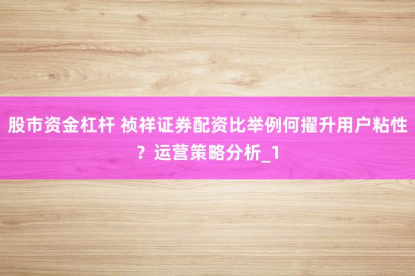 股市资金杠杆 祯祥证券配资比举例何擢升用户粘性？运营策略分析_1