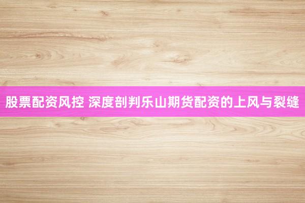 股票配资风控 深度剖判乐山期货配资的上风与裂缝