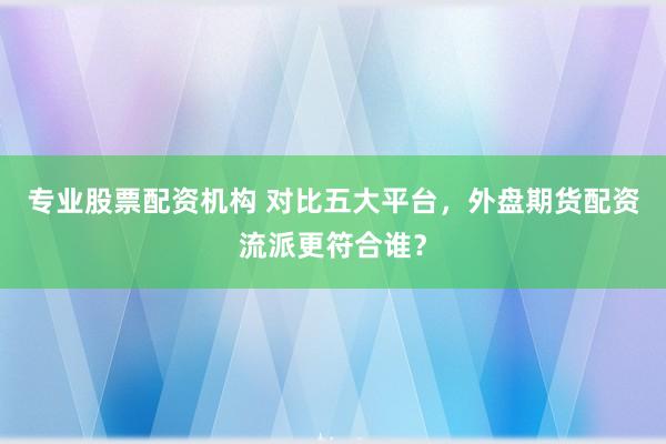 专业股票配资机构 对比五大平台，外盘期货配资流派更符合谁？