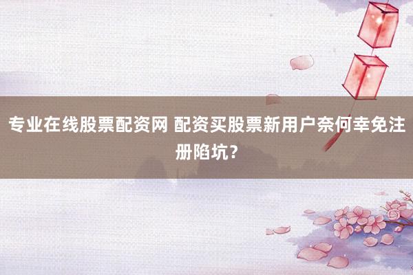 专业在线股票配资网 配资买股票新用户奈何幸免注册陷坑？