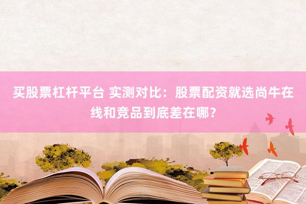 买股票杠杆平台 实测对比：股票配资就选尚牛在线和竞品到底差在哪？