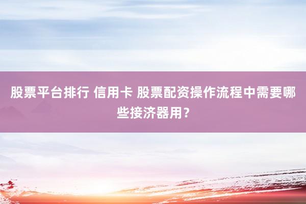 股票平台排行 信用卡 股票配资操作流程中需要哪些接济器用？