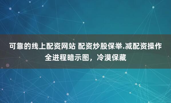 可靠的线上配资网站 配资炒股保举.减配资操作全进程暗示图，冷漠保藏