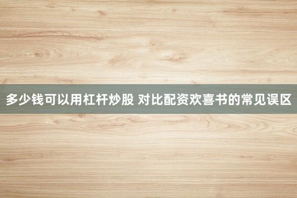 多少钱可以用杠杆炒股 对比配资欢喜书的常见误区
