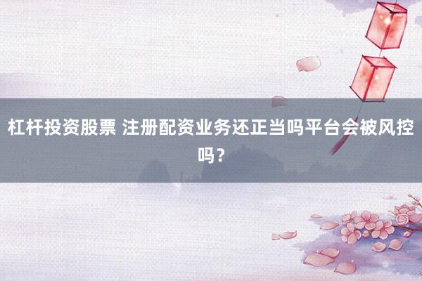 杠杆投资股票 注册配资业务还正当吗平台会被风控吗？