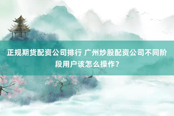 正规期货配资公司排行 广州炒股配资公司不同阶段用户该怎么操作？