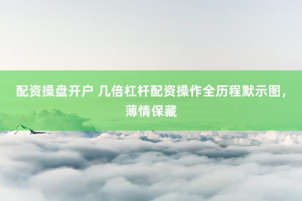配资操盘开户 几倍杠杆配资操作全历程默示图，薄情保藏
