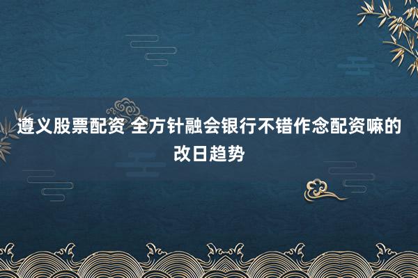 遵义股票配资 全方针融会银行不错作念配资嘛的改日趋势