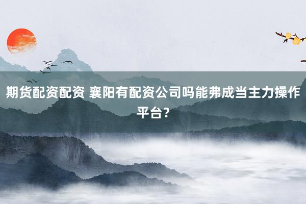 期货配资配资 襄阳有配资公司吗能弗成当主力操作平台？