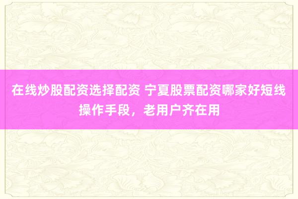 在线炒股配资选择配资 宁夏股票配资哪家好短线操作手段，老用户齐在用