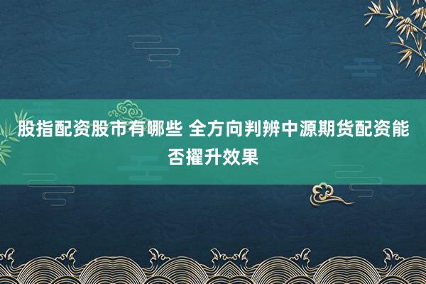 股指配资股市有哪些 全方向判辨中源期货配资能否擢升效果