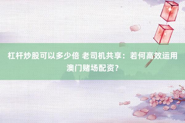 杠杆炒股可以多少倍 老司机共享：若何高效运用澳门赌场配资？