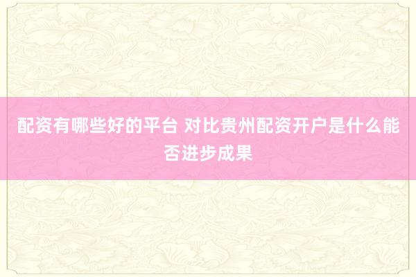 配资有哪些好的平台 对比贵州配资开户是什么能否进步成果