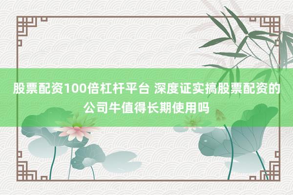 股票配资100倍杠杆平台 深度证实搞股票配资的公司牛值得长期使用吗