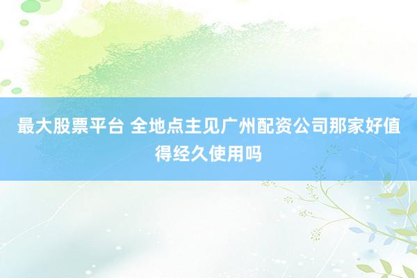 最大股票平台 全地点主见广州配资公司那家好值得经久使用吗