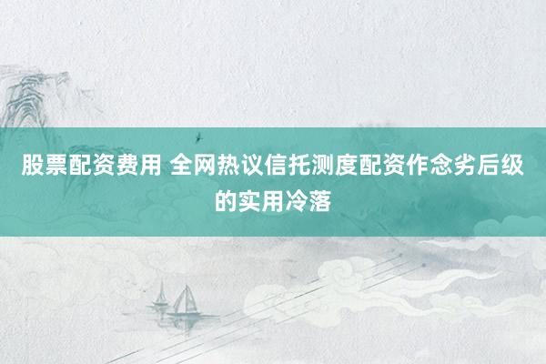 股票配资费用 全网热议信托测度配资作念劣后级的实用冷落