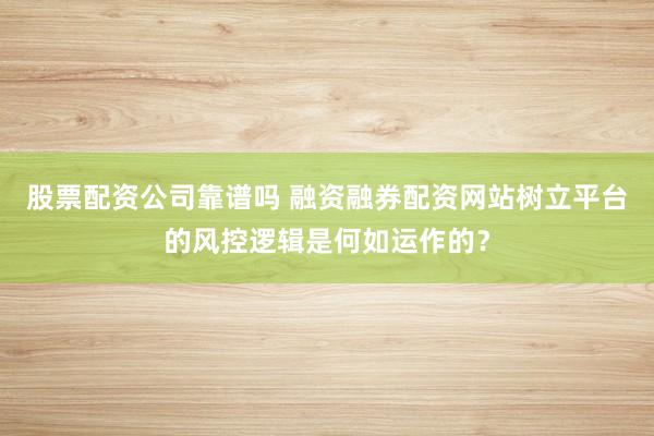 股票配资公司靠谱吗 融资融券配资网站树立平台的风控逻辑是何如运作的？