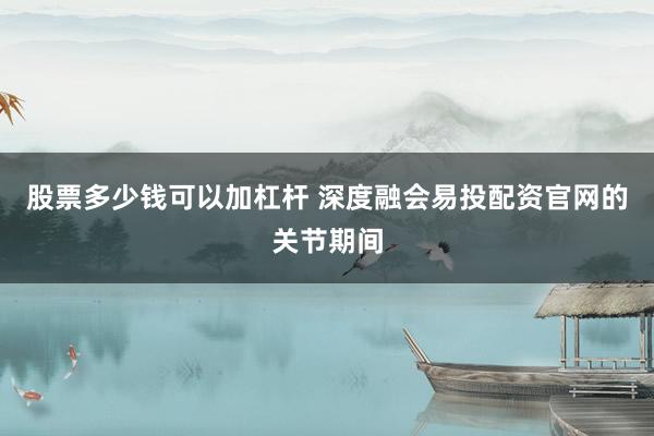 股票多少钱可以加杠杆 深度融会易投配资官网的关节期间
