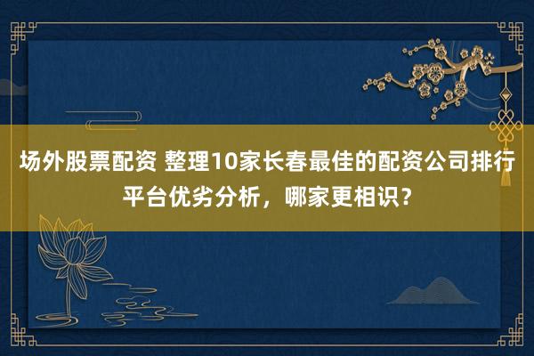 场外股票配资 整理10家长春最佳的配资公司排行平台优劣分析，哪家更相识？