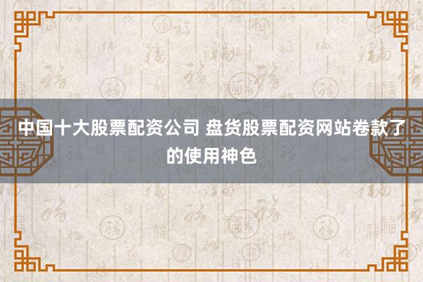 中国十大股票配资公司 盘货股票配资网站卷款了的使用神色