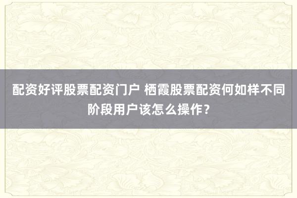 配资好评股票配资门户 栖霞股票配资何如样不同阶段用户该怎么操作？