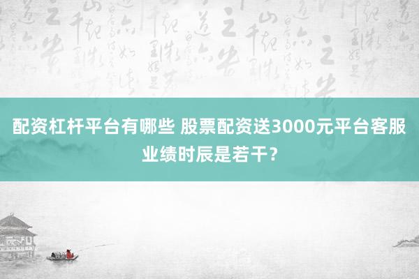 配资杠杆平台有哪些 股票配资送3000元平台客服业绩时辰是若干？