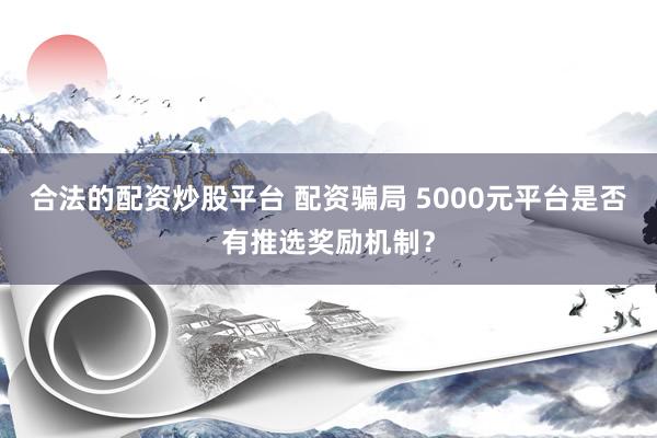 合法的配资炒股平台 配资骗局 5000元平台是否有推选奖励机制？