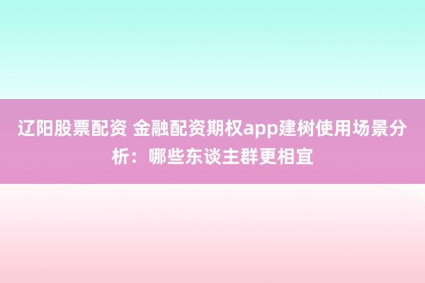 辽阳股票配资 金融配资期权app建树使用场景分析：哪些东谈主群更相宜