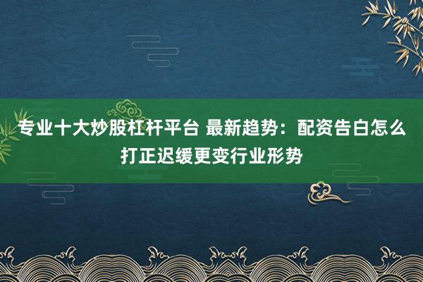 专业十大炒股杠杆平台 最新趋势：配资告白怎么打正迟缓更变行业形势