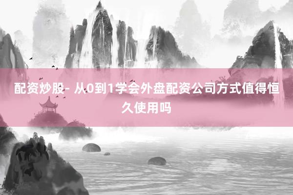 配资炒股- 从0到1学会外盘配资公司方式值得恒久使用吗