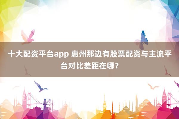十大配资平台app 惠州那边有股票配资与主流平台对比差距在哪？