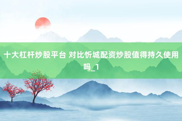 十大杠杆炒股平台 对比忻城配资炒股值得持久使用吗_1