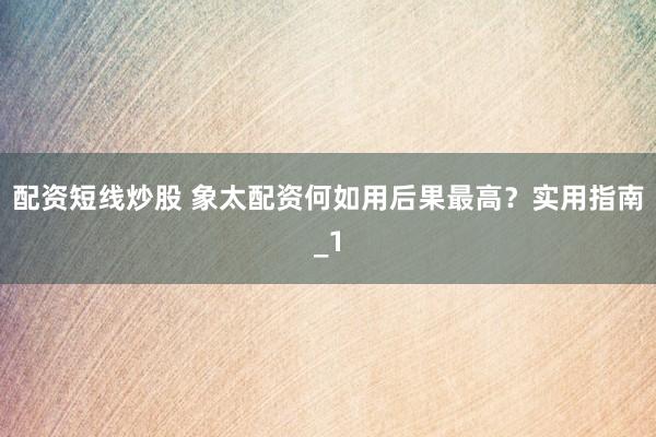 配资短线炒股 象太配资何如用后果最高？实用指南_1