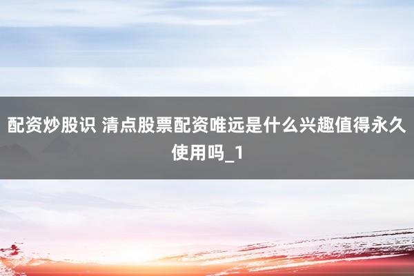 配资炒股识 清点股票配资唯远是什么兴趣值得永久使用吗_1