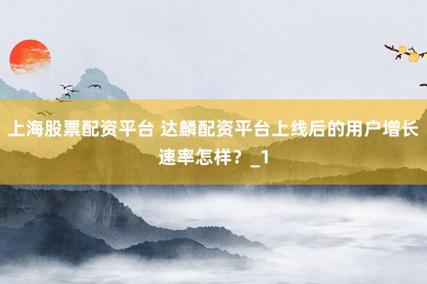 上海股票配资平台 达麟配资平台上线后的用户增长速率怎样？_1