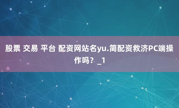 股票 交易 平台 配资网站名yu.简配资救济PC端操作吗？_1