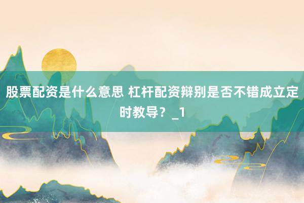 股票配资是什么意思 杠杆配资辩别是否不错成立定时教导？_1