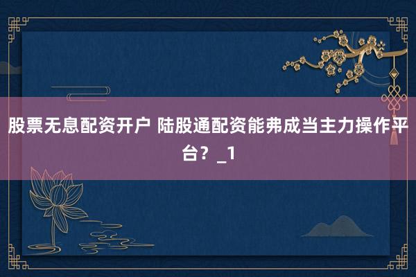 股票无息配资开户 陆股通配资能弗成当主力操作平台？_1