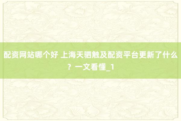 配资网站哪个好 上海天驷触及配资平台更新了什么？一文看懂_1