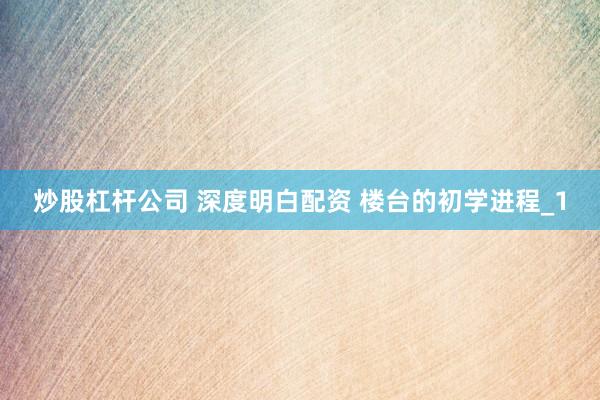 炒股杠杆公司 深度明白配资 楼台的初学进程_1