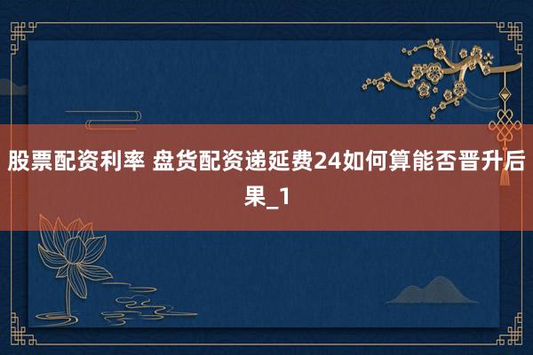 股票配资利率 盘货配资递延费24如何算能否晋升后果_1