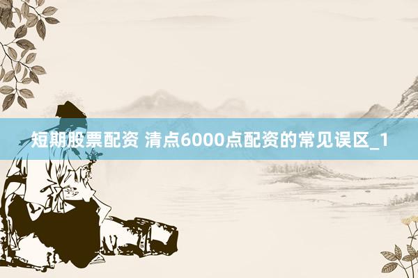 短期股票配资 清点6000点配资的常见误区_1